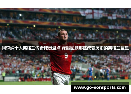 阿森纳十大英格兰传奇球员盘点 深度回顾那些改变历史的英格兰巨星